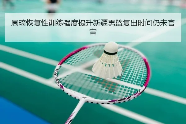 周琦恢复性训练强度提升新疆男篮复出时间仍未官宣