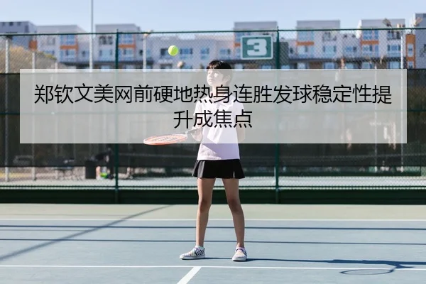 郑钦文美网前硬地热身连胜发球稳定性提升成焦点