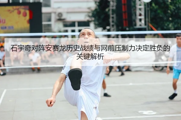 石宇奇对阵安赛龙历史战绩与网前压制力决定胜负的关键解析